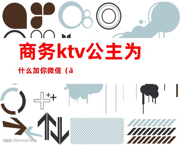 商务ktv公主为什么加你微信（为什么ktv公主要加人微信）