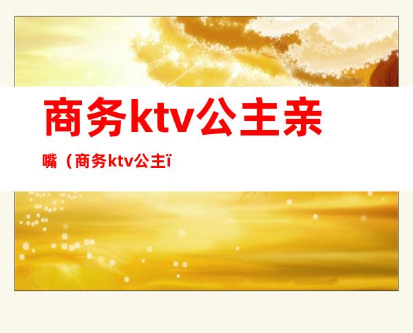 商务ktv公主亲嘴（商务ktv 公主）