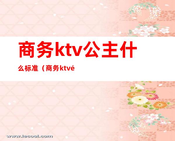 商务ktv公主什么标准(商务ktv里面的公主一天拿多少钱)