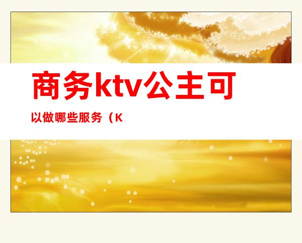 商务ktv公主可以做哪些服务（KTV公主服务项目）