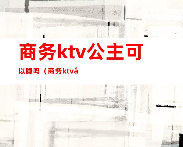 商务ktv公主可以睡吗(商务ktv可以不点公主吗)