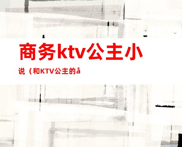 商务ktv公主小说（和KTV公主的小说）