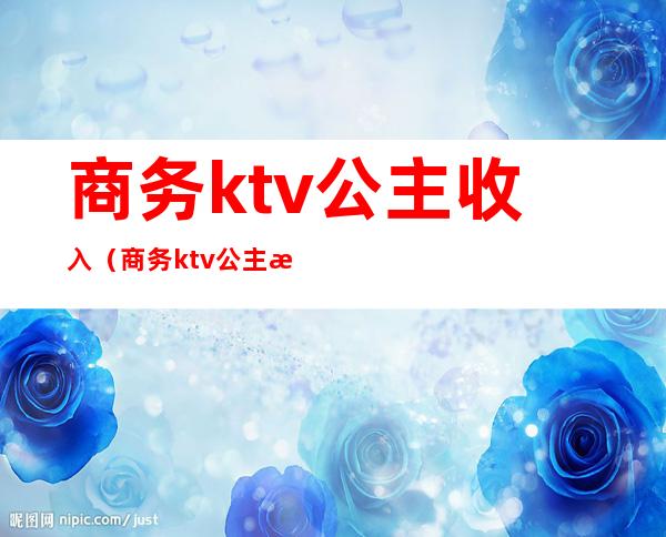 商务ktv公主收入(商务ktv公主月收入)