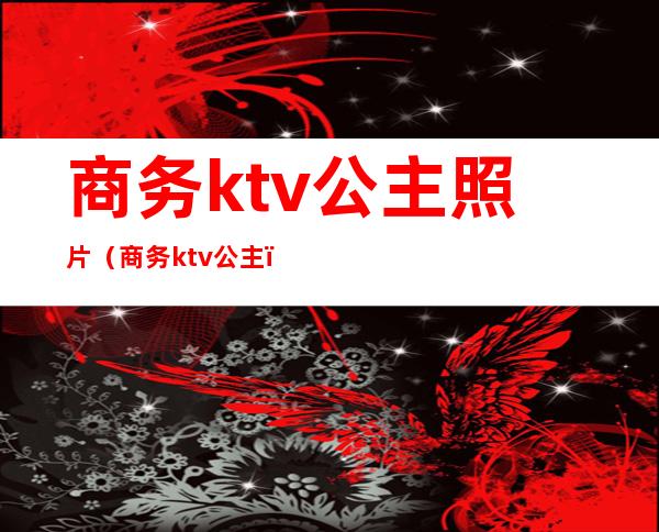 商务ktv公主照片(商务ktv 公主)
