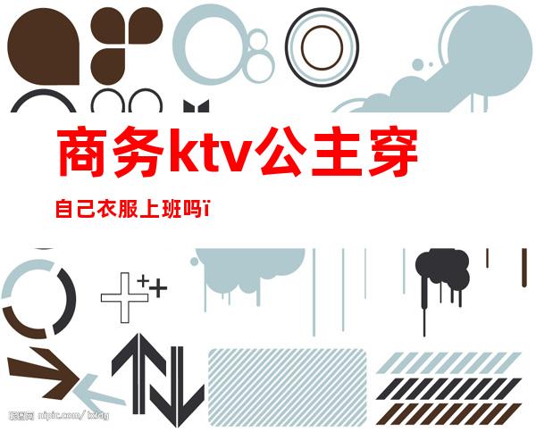 商务ktv公主穿自己衣服上班吗(ktv的公主都要穿工作服吗)