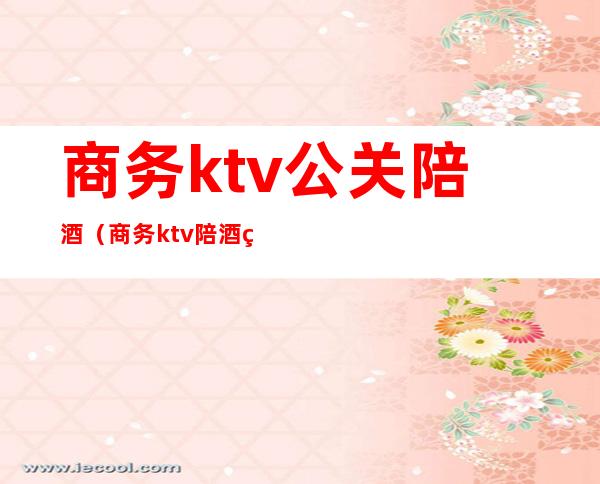 商务ktv公关陪酒(商务ktv陪酒男生)