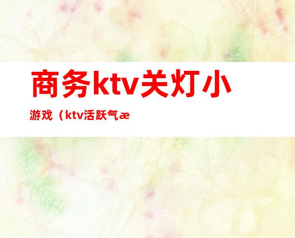 商务ktv关灯小游戏(ktv活跃气氛的小游戏)