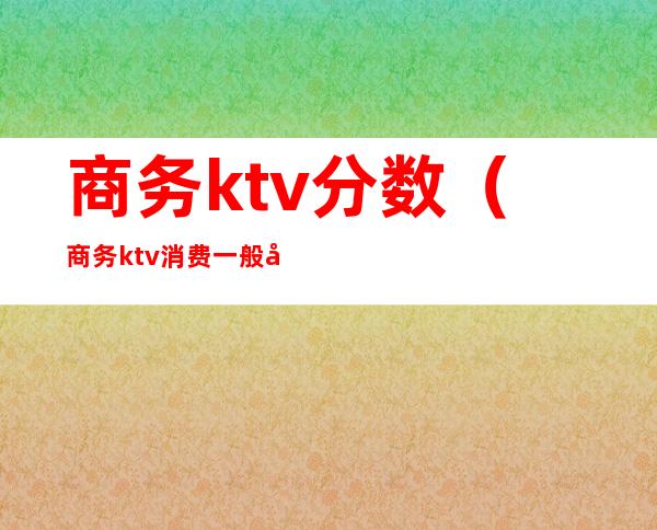 商务ktv分数(商务ktv消费一般多少)