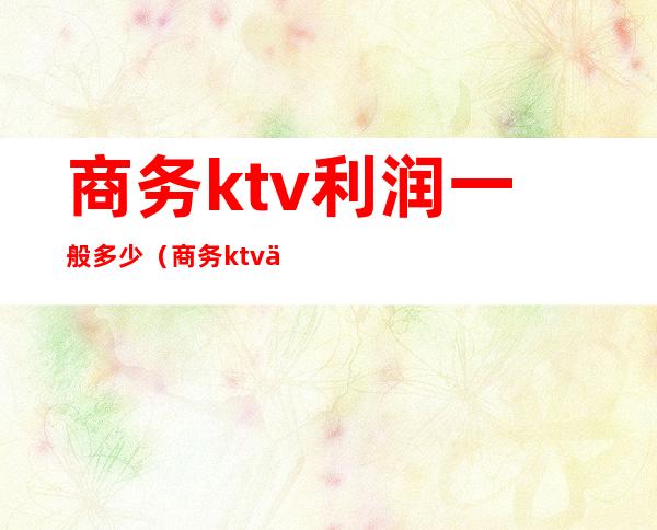 商务ktv利润一般多少(商务ktv人均好多钱)