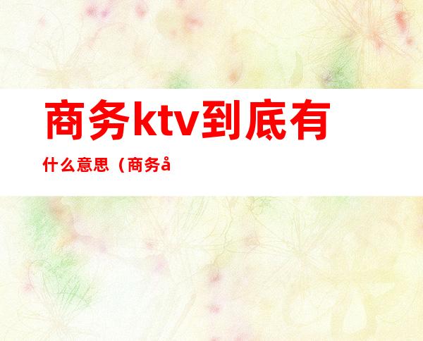 商务ktv到底有什么意思(商务型的ktv是什么意思)