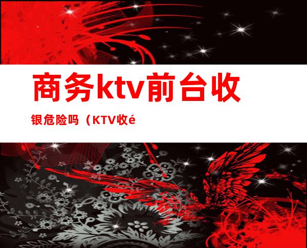 商务ktv前台收银危险吗(KTV收银好吗)