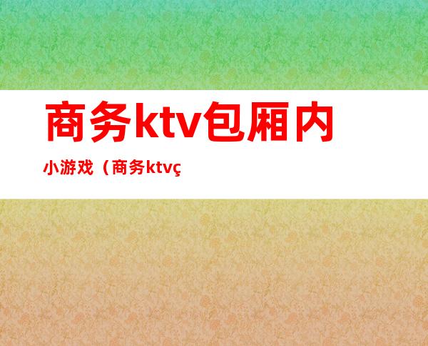 商务ktv包厢内小游戏（商务ktv玩法）
