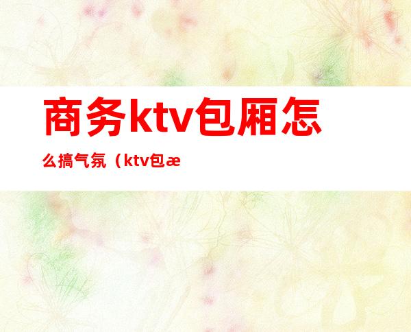 商务ktv包厢怎么搞气氛(ktv包房调节气氛玩法)