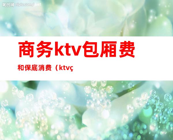 商务ktv包厢费和保底消费(ktv的包厢费和套餐)