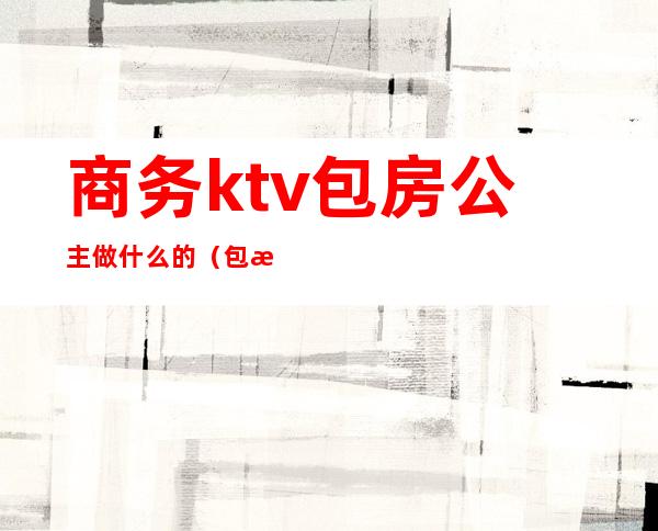 商务ktv包房公主做什么的(包房KTV公主)