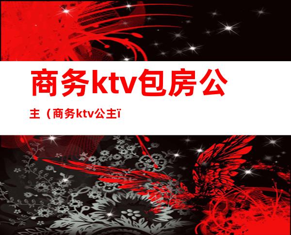 商务ktv包房公主(商务ktv 公主)