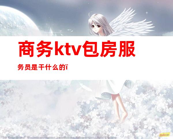 商务ktv包房服务员是干什么的(ktv包房女服务员主要是干嘛的)