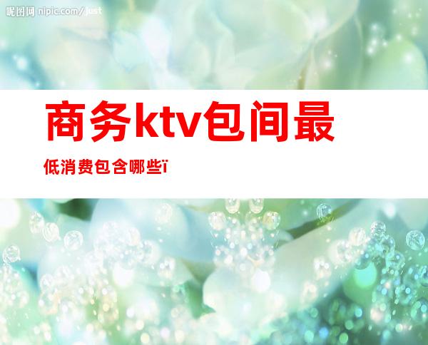 商务ktv包间最低消费包含哪些(商务ktv费用包含哪些)