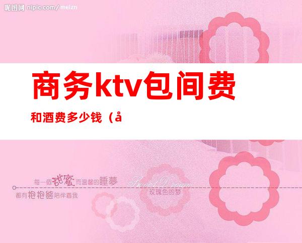 商务ktv包间费和酒费多少钱(商务ktv包厢费包含酒水吗)