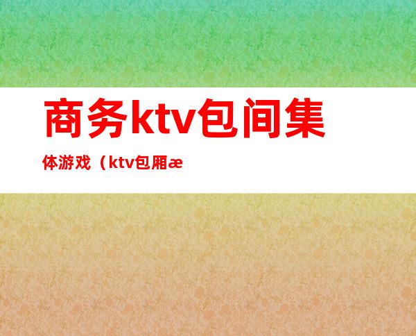 商务ktv包间集体游戏(ktv包厢气氛两人小游戏)
