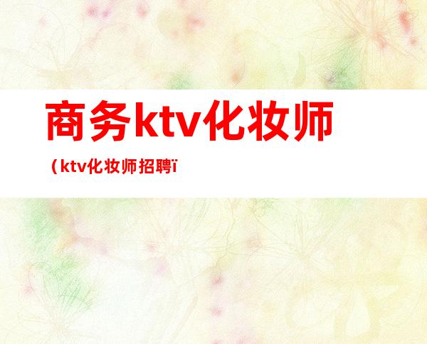 商务ktv化妆师(ktv化妆师招聘)