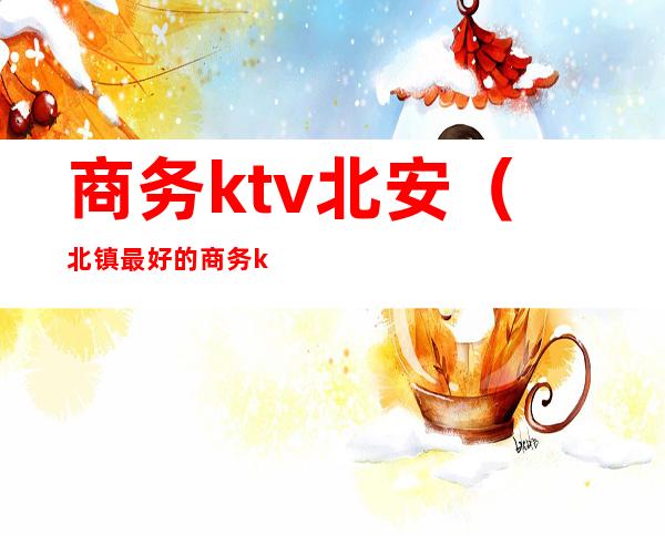 商务ktv北安(北镇最好的商务ktv)