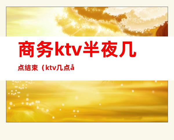 商务ktv半夜几点结束(ktv几点开始)