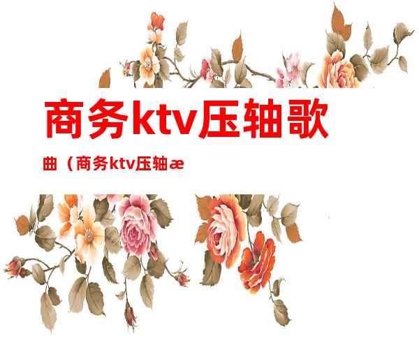 商务ktv压轴歌曲(商务ktv压轴歌曲推荐)