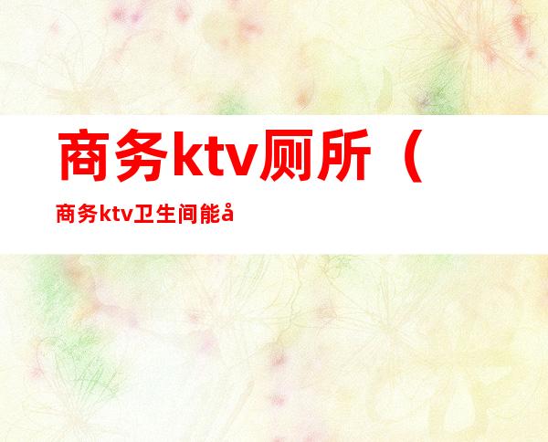 商务ktv厕所(商务ktv卫生间能干嘛)