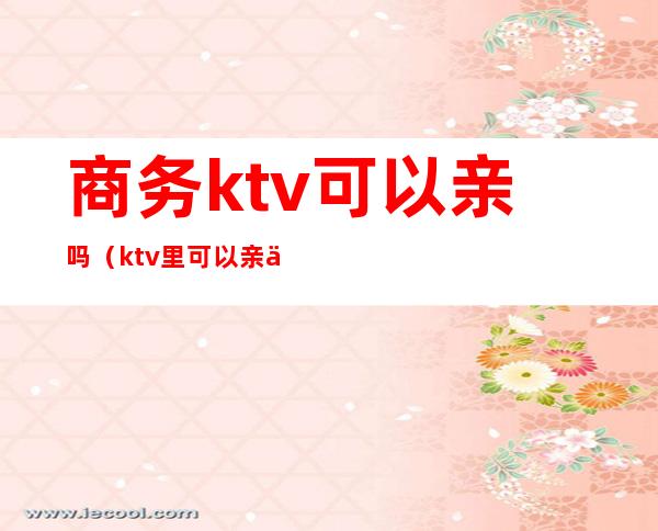 商务ktv可以亲吗(ktv里可以亲亲吗)