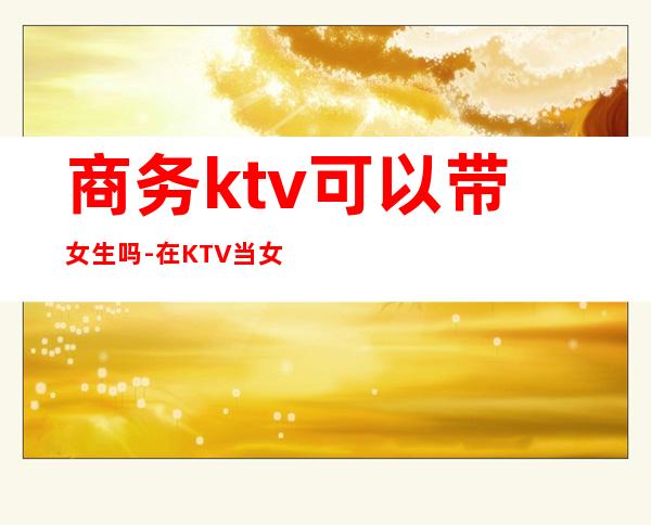 商务ktv可以带女生吗-在KTV当女服务员安全吗?