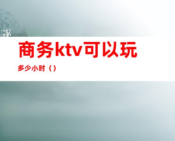 商务ktv可以玩多少小时()