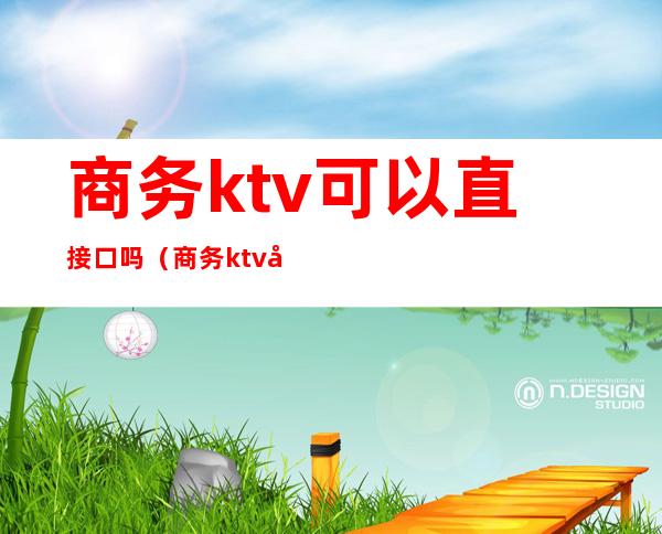 商务ktv可以直接口吗(商务ktv可以怎么玩)