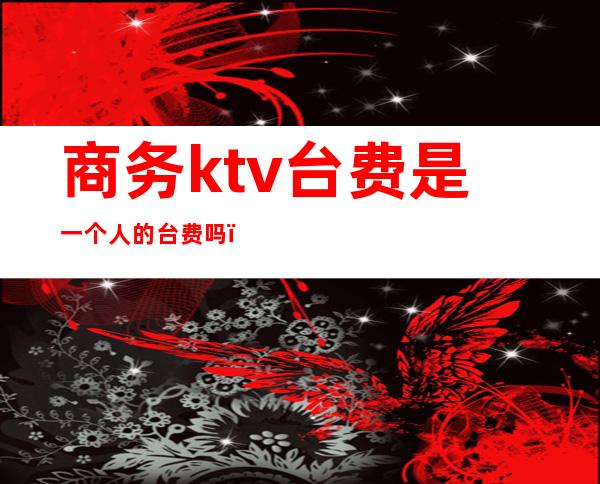 商务ktv台费是一个人的台费吗（ktv收费是每人制的吗?）