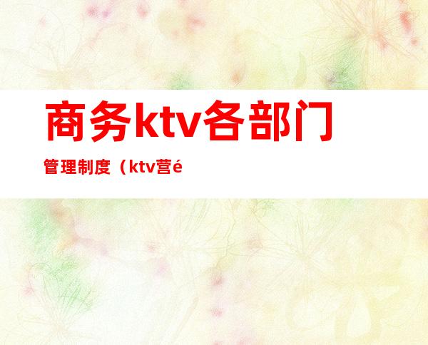 商务ktv各部门管理制度(ktv营销部管理流程制度)