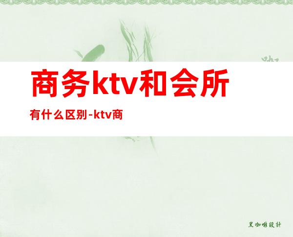 商务ktv和会所有什么区别-ktv商务场什么意思?