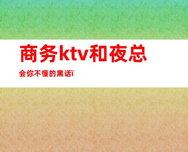 商务ktv和夜总会你不懂的黑话(酒吧ktv夜店夜总会区别)
