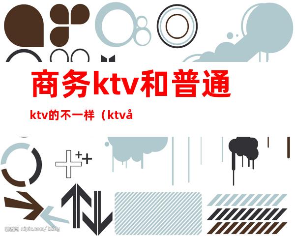 商务ktv和普通ktv的不一样(ktv商务和不带商务区别)