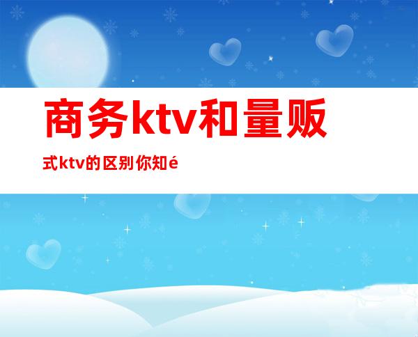商务ktv和量贩式ktv的区别你知道吗(商务KTV和量贩KTV的区别)