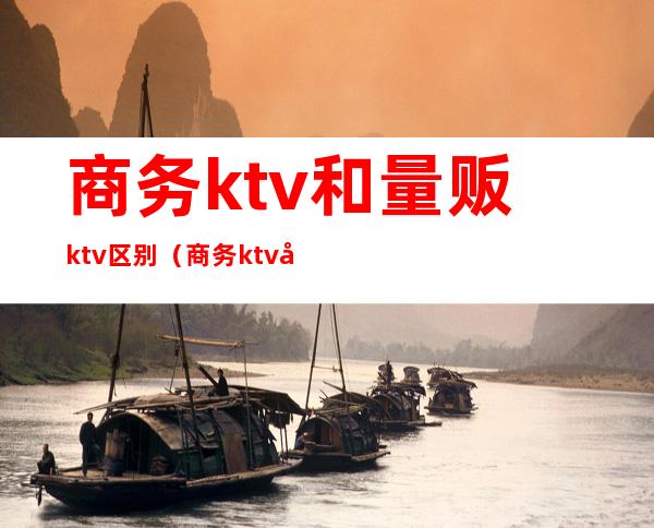 商务ktv和量贩ktv区别（商务ktv和量贩ktv区别一个自带妹子）