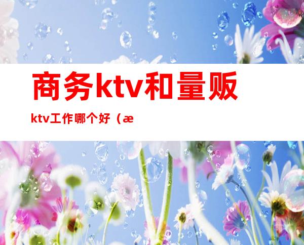 商务ktv和量贩ktv工作哪个好(普通ktv和量贩ktv)