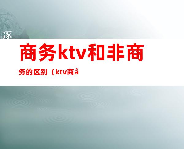 商务ktv和非商务的区别(ktv商务和不带商务的区别)
