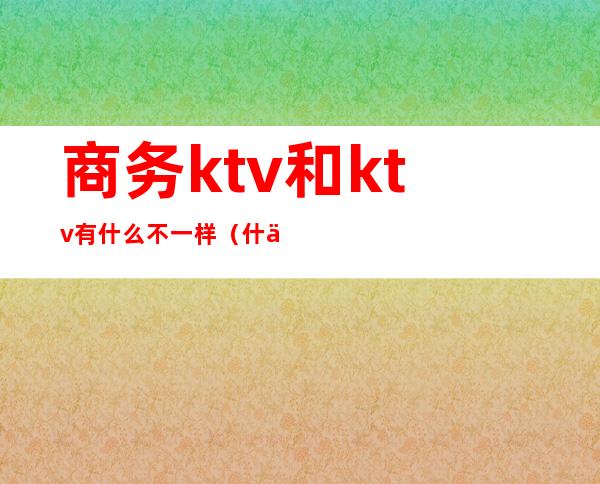 商务ktv和ktv有什么不一样(什么是商务型KTV)