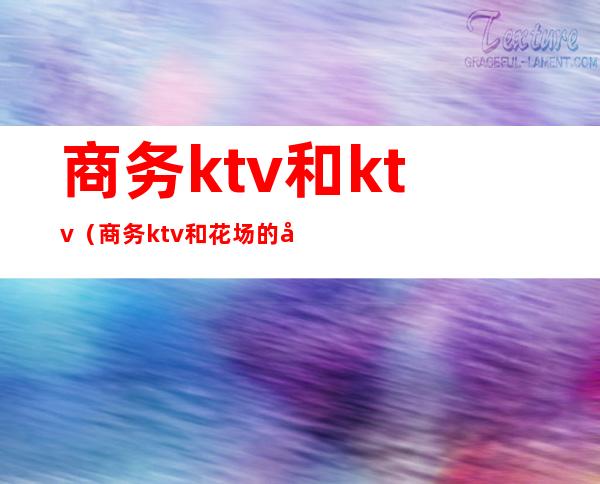 商务ktv和ktv(商务ktv和花场的区别)