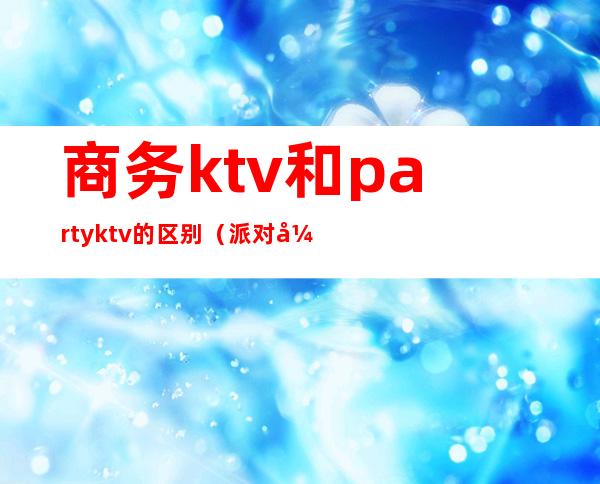 商务ktv和partyktv的区别（派对式ktv是什么意思）