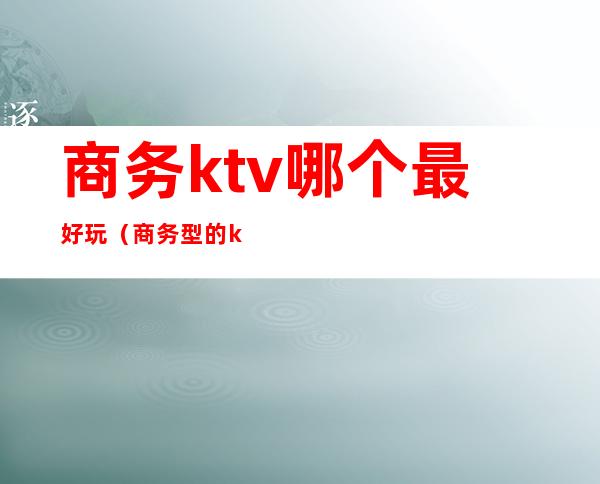 商务ktv哪个最好玩（商务型的ktv）