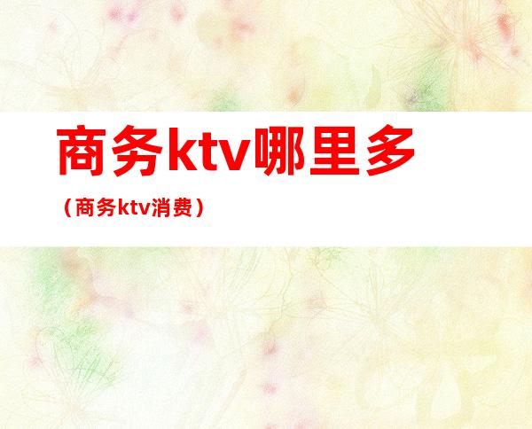 商务ktv哪里多（商务ktv消费）