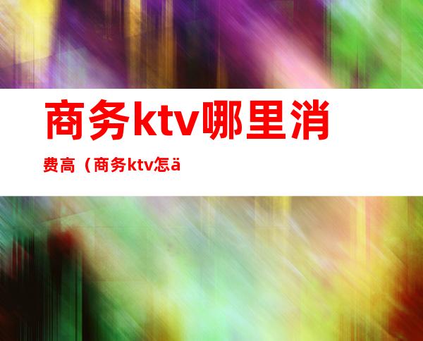 商务ktv哪里消费高(商务ktv怎么消费)
