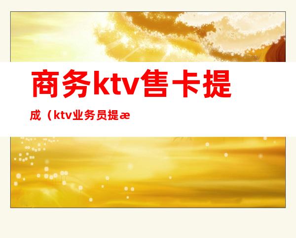 商务ktv售卡提成(ktv业务员提成一般多少)