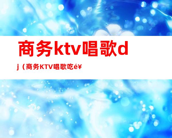 商务ktv唱歌dj（商务KTV唱歌吃饭策划案）